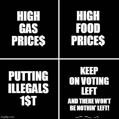 HIGH
FOOD
PRICE$; HIGH
GAS
PRICE$; KEEP
ON VOTING
LEFT; PUTTING
ILLEGALS
1$T; AND THERE WON'T
BE NOTHIN' LEFT! ...--  --...  ..-. | made w/ Imgflip meme maker
