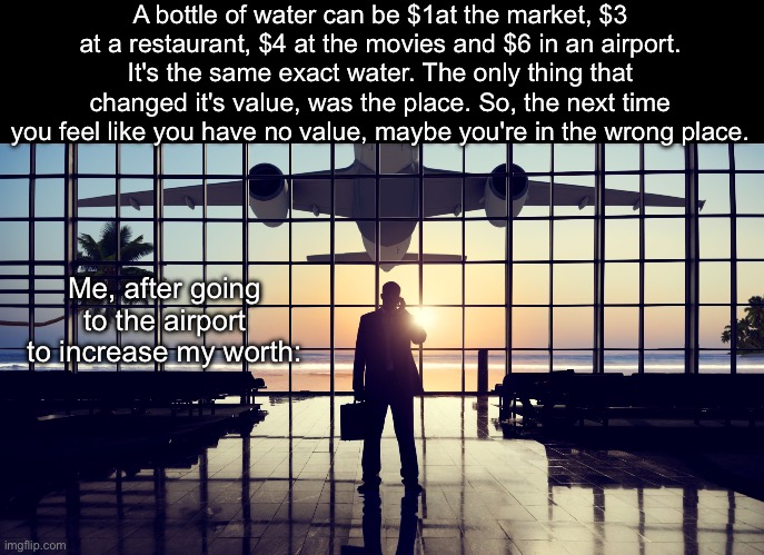 Know your worth | A bottle of water can be $1at the market, $3 at a restaurant, $4 at the movies and $6 in an airport. It's the same exact water. The only thing that changed it's value, was the place. So, the next time you feel like you have no value, maybe you're in the wrong place. Me, after going to the airport to increase my worth: | image tagged in airport,worthy,values | made w/ Imgflip meme maker