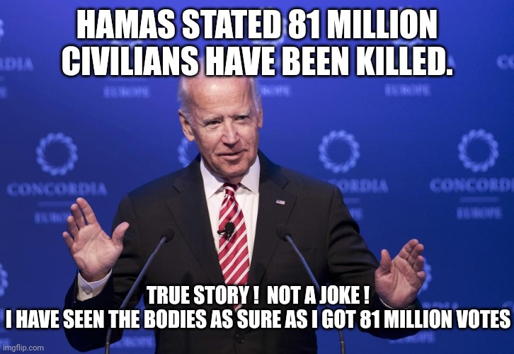 Joe Biden | HAMAS STATED 81 MILLION CIVILIANS HAVE BEEN KILLED. TRUE STORY !  NOT A JOKE !
I HAVE SEEN THE BODIES AS SURE AS I GOT 81 MILLION VOTES | image tagged in joe biden | made w/ Imgflip meme maker