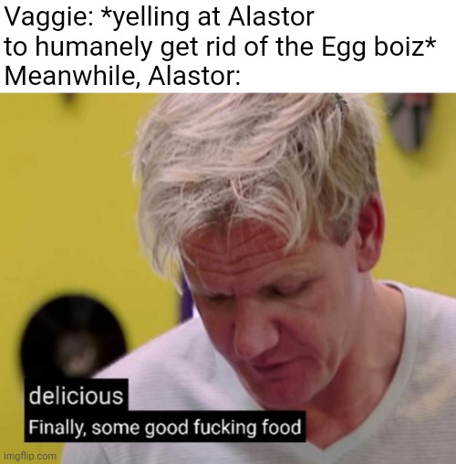 bro was having breakfast | Vaggie: *yelling at Alastor to humanely get rid of the Egg boiz*
Meanwhile, Alastor: | image tagged in finally some good fucking food,alastor hazbin hotel,alastor,vaggie,hazbin hotel | made w/ Imgflip meme maker