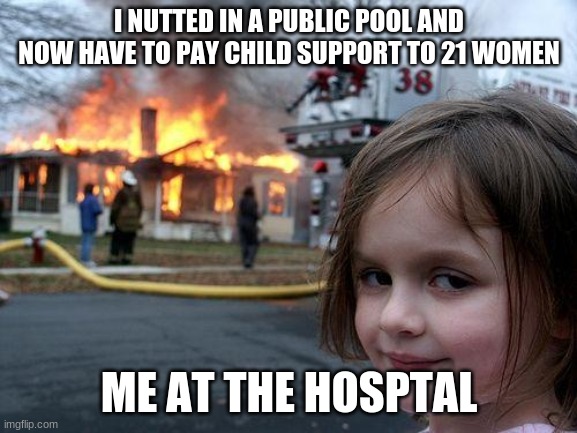 Disaster Girl Meme | I NUTTED IN A PUBLIC POOL AND NOW HAVE TO PAY CHILD SUPPORT TO 21 WOMEN; ME AT THE HOSPTAL | image tagged in memes,disaster girl | made w/ Imgflip meme maker