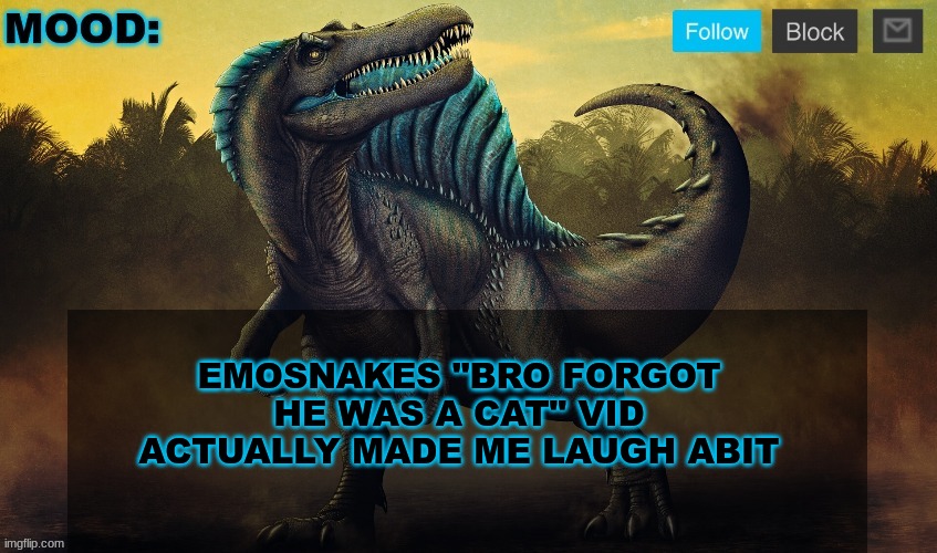 JPSpinoSaurus template 2024 v2 | EMOSNAKES "BRO FORGOT HE WAS A CAT" VID ACTUALLY MADE ME LAUGH ABIT | image tagged in jpspinosaurus template 2024 v2 | made w/ Imgflip meme maker