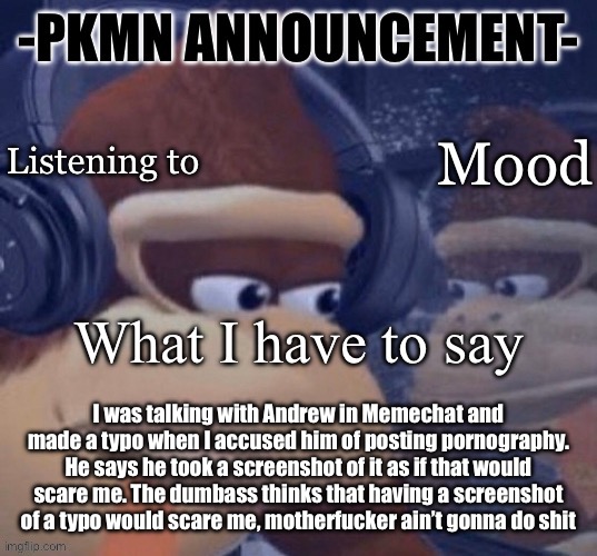 Best part is if he ever tries to ban me for it it would be mod abuse | I was talking with Andrew in Memechat and made a typo when I accused him of posting pornography. He says he took a screenshot of it as if that would scare me. The dumbass thinks that having a screenshot of a typo would scare me, motherfucker ain’t gonna do shit | image tagged in pkmn announcement | made w/ Imgflip meme maker