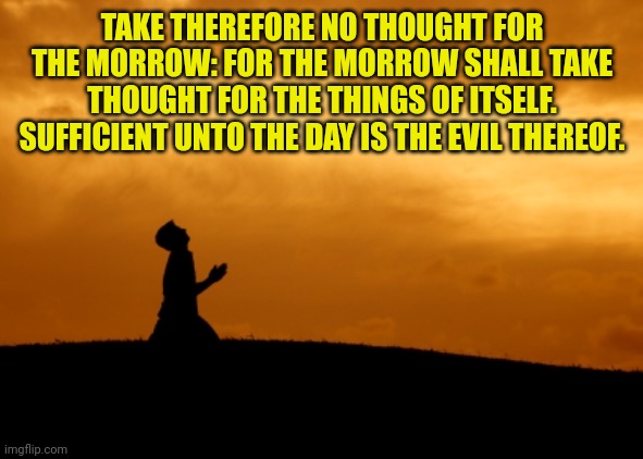 prayer | TAKE THEREFORE NO THOUGHT FOR THE MORROW: FOR THE MORROW SHALL TAKE THOUGHT FOR THE THINGS OF ITSELF. SUFFICIENT UNTO THE DAY IS THE EVIL THEREOF. | image tagged in prayer | made w/ Imgflip meme maker