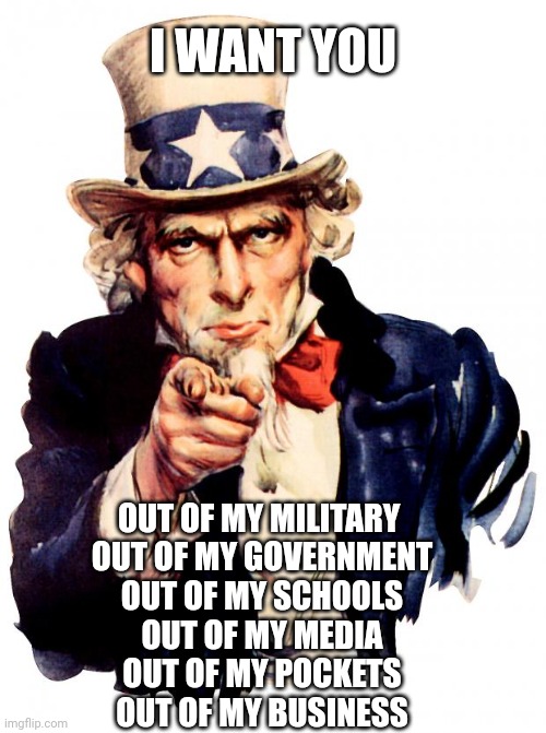 Uncle Sam | I WANT YOU; OUT OF MY MILITARY 
OUT OF MY GOVERNMENT
OUT OF MY SCHOOLS
OUT OF MY MEDIA
OUT OF MY POCKETS
OUT OF MY BUSINESS | image tagged in memes,uncle sam | made w/ Imgflip meme maker