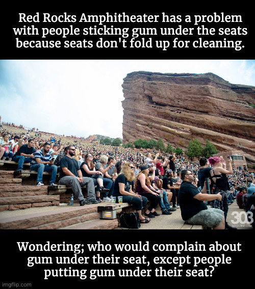 Red Rocks Amphitheater has a problem with people sticking gum under the seats because seats don't fold up for cleaning. | Red Rocks Amphitheater has a problem
with people sticking gum under the seats
because seats don't fold up for cleaning. Wondering; who would complain about
gum under their seat, except people
putting gum under their seat? | image tagged in gum under seats | made w/ Imgflip meme maker