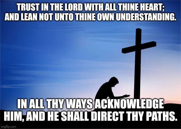 Kneeling at Cross | TRUST IN THE LORD WITH ALL THINE HEART; AND LEAN NOT UNTO THINE OWN UNDERSTANDING. IN ALL THY WAYS ACKNOWLEDGE HIM, AND HE SHALL DIRECT THY PATHS. | image tagged in kneeling at cross | made w/ Imgflip meme maker