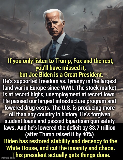 Republicans whine like this is a bad thing. | If you only listen to Trump, Fox and the rest, 
you'll have missed it, 
but Joe Biden is a Great President. He's supported freedom vs. tyranny in the largest 

land war in Europe since WWII. The stock market 
is at record highs, unemployment at record lows. 
He passed our largest infrastucture program and 

lowered drug costs. The U.S. is producing more 
oil than any country in history. He's forgiven 
student loans and passed bipartisan gun safety 
laws. And he's lowered the deficit by $3.7 trillion 
(after Trump raised it by 40%). Biden has restored stability and decency to the 
White House, and cut the insanity and chaos. 
This president actually gets things done. | image tagged in biden,great,president,achievement,serious | made w/ Imgflip meme maker