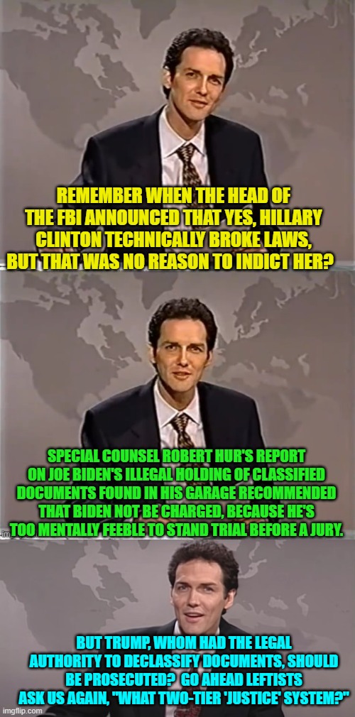 Even the average Dem Party voter is finally beginning to realize that there IS a two-tier justice system. | REMEMBER WHEN THE HEAD OF THE FBI ANNOUNCED THAT YES, HILLARY CLINTON TECHNICALLY BROKE LAWS, BUT THAT WAS NO REASON TO INDICT HER? SPECIAL COUNSEL ROBERT HUR'S REPORT ON JOE BIDEN'S ILLEGAL HOLDING OF CLASSIFIED DOCUMENTS FOUND IN HIS GARAGE RECOMMENDED THAT BIDEN NOT BE CHARGED, BECAUSE HE'S TOO MENTALLY FEEBLE TO STAND TRIAL BEFORE A JURY. BUT TRUMP, WHOM HAD THE LEGAL AUTHORITY TO DECLASSIFY DOCUMENTS, SHOULD BE PROSECUTED?  GO AHEAD LEFTISTS ASK US AGAIN, "WHAT TWO-TIER 'JUSTICE' SYSTEM?" | image tagged in weekend update with norm | made w/ Imgflip meme maker