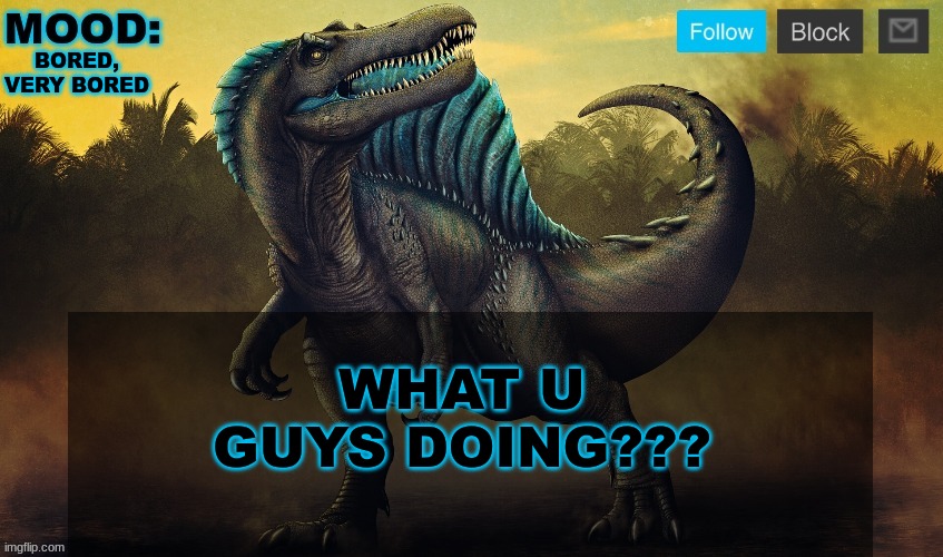 JPSpinoSaurus template 2024 v2 | BORED, VERY BORED; WHAT U GUYS DOING??? | image tagged in jpspinosaurus template 2024 v2 | made w/ Imgflip meme maker