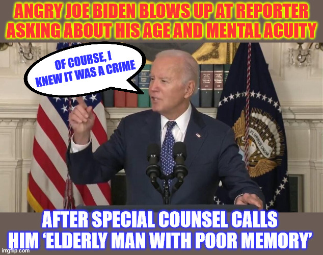 ‘Elderly Man with Poor Memory’ cannot be held responsible... but it's ok to be President | ANGRY JOE BIDEN BLOWS UP AT REPORTER ASKING ABOUT HIS AGE AND MENTAL ACUITY; OF COURSE, I KNEW IT WAS A CRIME; AFTER SPECIAL COUNSEL CALLS HIM ‘ELDERLY MAN WITH POOR MEMORY’ | image tagged in another slip,from,dementia,joe | made w/ Imgflip meme maker