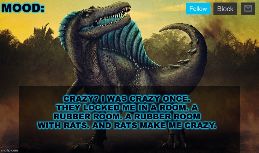 JPSpinoSaurus template 2024 v2 | CRAZY? I WAS CRAZY ONCE. THEY LOCKED ME IN A ROOM. A RUBBER ROOM. A RUBBER ROOM WITH RATS. AND RATS MAKE ME CRAZY. | image tagged in jpspinosaurus template 2024 v2 | made w/ Imgflip meme maker