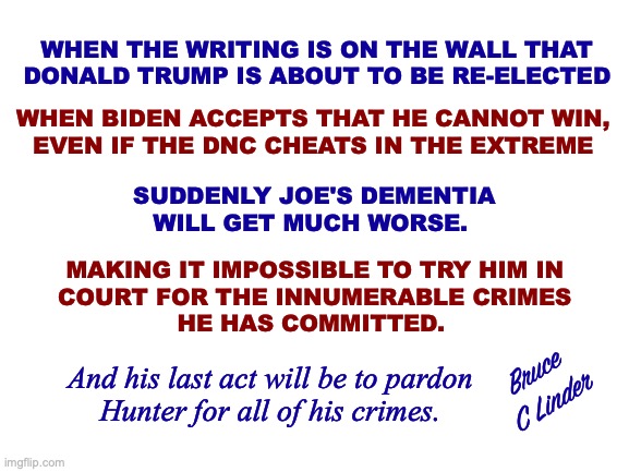 Dementia Joe | WHEN THE WRITING IS ON THE WALL THAT
DONALD TRUMP IS ABOUT TO BE RE-ELECTED; WHEN BIDEN ACCEPTS THAT HE CANNOT WIN,
EVEN IF THE DNC CHEATS IN THE EXTREME; SUDDENLY JOE'S DEMENTIA
WILL GET MUCH WORSE. MAKING IT IMPOSSIBLE TO TRY HIM IN
COURT FOR THE INNUMERABLE CRIMES
HE HAS COMMITTED. Bruce
C Linder; And his last act will be to pardon
Hunter for all of his crimes. | image tagged in dementia,joe biden,donald trump,2024,hunter biden | made w/ Imgflip meme maker