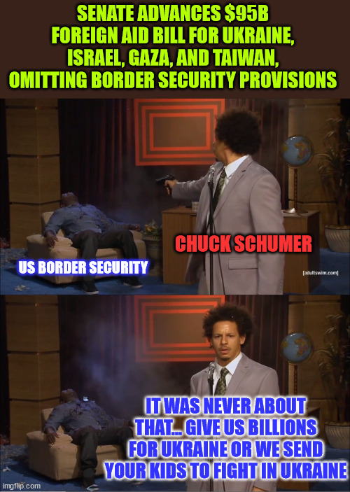 It was never about US border securty... democrats lied to America | SENATE ADVANCES $95B FOREIGN AID BILL FOR UKRAINE, ISRAEL, GAZA, AND TAIWAN, OMITTING BORDER SECURITY PROVISIONS; CHUCK SCHUMER; US BORDER SECURITY; IT WAS NEVER ABOUT THAT... GIVE US BILLIONS FOR UKRAINE OR WE SEND YOUR KIDS TO FIGHT IN UKRAINE | image tagged in memes,chuck schumer,lied,never cared about us border security | made w/ Imgflip meme maker
