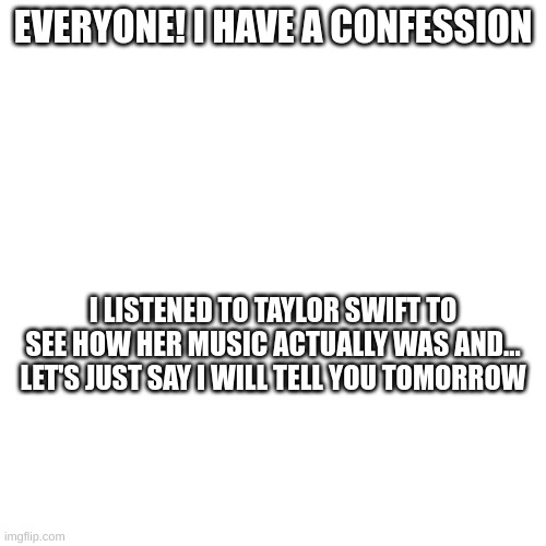 I listened to Anti-Hero, Willow, Blank Space, and You Belong with Me if you were wondering | EVERYONE! I HAVE A CONFESSION; I LISTENED TO TAYLOR SWIFT TO SEE HOW HER MUSIC ACTUALLY WAS AND... LET'S JUST SAY I WILL TELL YOU TOMORROW | image tagged in music,taylor swift,to be continued,sigh | made w/ Imgflip meme maker