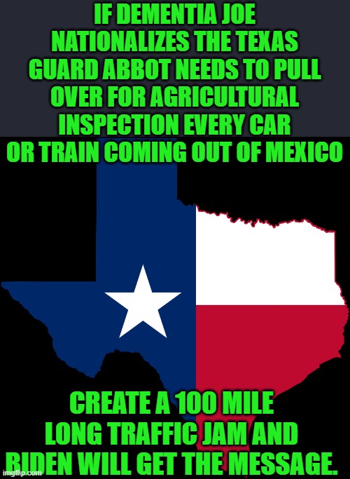 yep | IF DEMENTIA JOE NATIONALIZES THE TEXAS GUARD ABBOT NEEDS TO PULL OVER FOR AGRICULTURAL INSPECTION EVERY CAR OR TRAIN COMING OUT OF MEXICO; CREATE A 100 MILE LONG TRAFFIC JAM AND BIDEN WILL GET THE MESSAGE. | image tagged in texas map,democrats | made w/ Imgflip meme maker