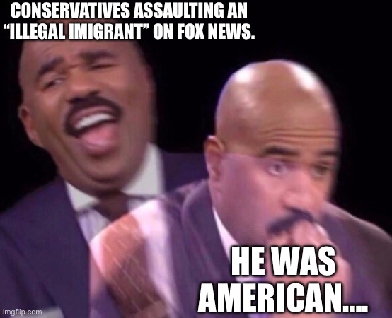 Maga be like: | CONSERVATIVES ASSAULTING AN “ILLEGAL IMIGRANT” ON FOX NEWS. HE WAS AMERICAN…. | image tagged in steve harvey laughing serious,maga,assault,fox news,morons | made w/ Imgflip meme maker