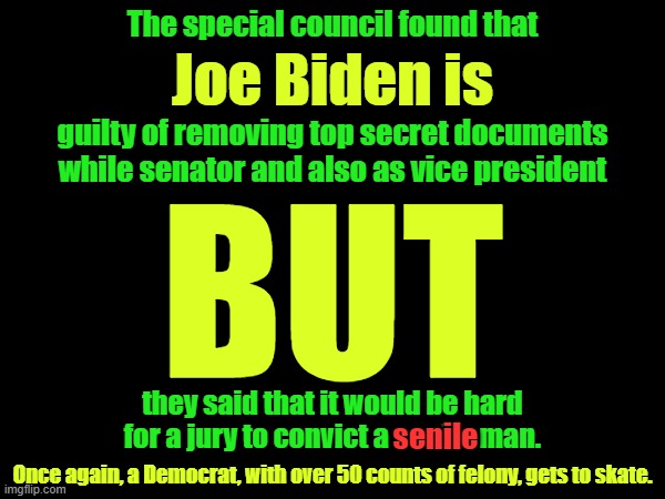 Let that sink in.  Biden is too senile to be convicted.  Too senile.  Senile.  Senile, a felon and the President. | The special council found that; Joe Biden is; guilty of removing top secret documents while senator and also as vice president; BUT; they said that it would be hard for a jury to convict a senile man. senile; Once again, a Democrat, with over 50 counts of felony, gets to skate. | image tagged in senile,felon,should be in prison | made w/ Imgflip meme maker