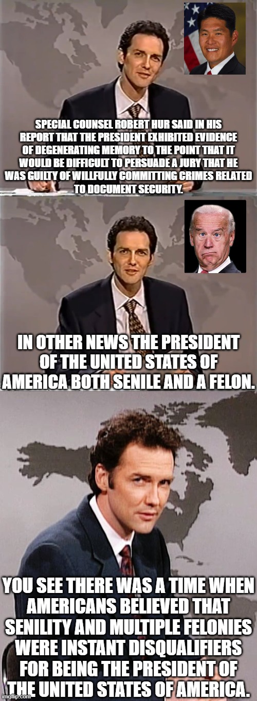 Don't forget, Trump has not been convicted of any crime.  Throwing accusations at Trump hoping one will stick is NOT justice. | SPECIAL COUNSEL ROBERT HUR SAID IN HIS
REPORT THAT THE PRESIDENT EXHIBITED EVIDENCE
OF DEGENERATING MEMORY TO THE POINT THAT IT
WOULD BE DIFFICULT TO PERSUADE A JURY THAT HE
WAS GUILTY OF WILLFULLY COMMITTING CRIMES RELATED
TO DOCUMENT SECURITY. IN OTHER NEWS THE PRESIDENT OF THE UNITED STATES OF AMERICA BOTH SENILE AND A FELON. YOU SEE THERE WAS A TIME WHEN
AMERICANS BELIEVED THAT
SENILITY AND MULTIPLE FELONIES
WERE INSTANT DISQUALIFIERS
FOR BEING THE PRESIDENT OF
THE UNITED STATES OF AMERICA. | image tagged in too senile for the office,biden had the nuclear codes but he forgot them,biden loves war | made w/ Imgflip meme maker