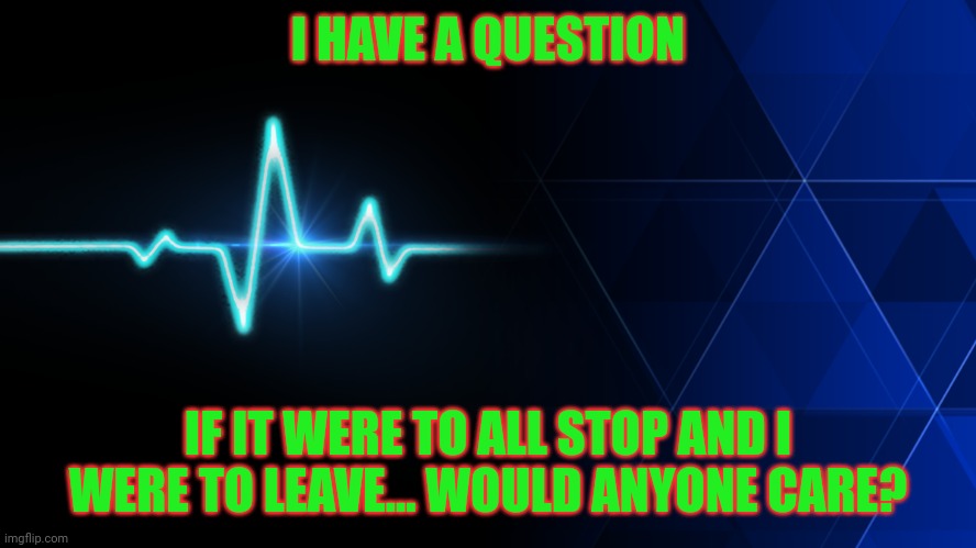 Would Anyone Care? | I HAVE A QUESTION; IF IT WERE TO ALL STOP AND I WERE TO LEAVE... WOULD ANYONE CARE? | image tagged in heart beat | made w/ Imgflip meme maker