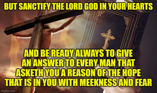Jesus Cross Bible | BUT SANCTIFY THE LORD GOD IN YOUR HEARTS; AND BE READY ALWAYS TO GIVE AN ANSWER TO EVERY MAN THAT ASKETH YOU A REASON OF THE HOPE THAT IS IN YOU WITH MEEKNESS AND FEAR | image tagged in jesus cross bible | made w/ Imgflip meme maker
