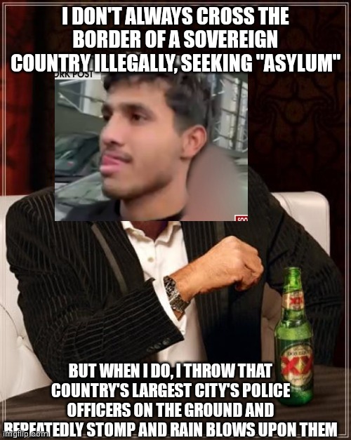 The Most Interesting Man In The World | I DON'T ALWAYS CROSS THE BORDER OF A SOVEREIGN COUNTRY ILLEGALLY, SEEKING "ASYLUM"; BUT WHEN I DO, I THROW THAT COUNTRY'S LARGEST CITY'S POLICE OFFICERS ON THE GROUND AND REPEATEDLY STOMP AND RAIN BLOWS UPON THEM | image tagged in memes,the most interesting man in the world | made w/ Imgflip meme maker