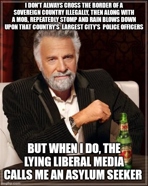 The Most Interesting Man In The World | I DON'T ALWAYS CROSS THE BORDER OF A SOVEREIGN COUNTRY ILLEGALLY, THEN ALONG WITH A MOB, REPEATEDLY STOMP AND RAIN BLOWS DOWN UPON THAT COUNTRY'S  LARGEST CITY'S  POLICE OFFICERS; BUT WHEN I DO, THE LYING LIBERAL MEDIA CALLS ME AN ASYLUM SEEKER | image tagged in memes,the most interesting man in the world | made w/ Imgflip meme maker