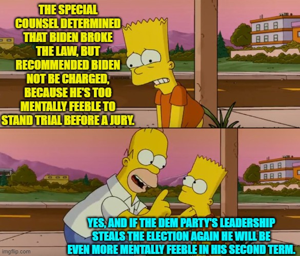 Just think; to the average Dem Party voter there's no downside here. | THE SPECIAL COUNSEL DETERMINED THAT BIDEN BROKE THE LAW, BUT RECOMMENDED BIDEN NOT BE CHARGED, BECAUSE HE'S TOO MENTALLY FEEBLE TO STAND TRIAL BEFORE A JURY. YES, AND IF THE DEM PARTY'S LEADERSHIP STEALS THE ELECTION AGAIN HE WILL BE EVEN MORE MENTALLY FEEBLE IN HIS SECOND TERM. | image tagged in simpsons so far | made w/ Imgflip meme maker