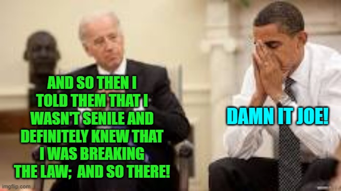 Yep; essentially this is what Biden cleanup effort consisted of.  Not even the MSM cheered. | AND SO THEN I TOLD THEM THAT I WASN'T SENILE AND DEFINITELY KNEW THAT I WAS BREAKING THE LAW;  AND SO THERE! DAMN IT JOE! | image tagged in obama and biden | made w/ Imgflip meme maker