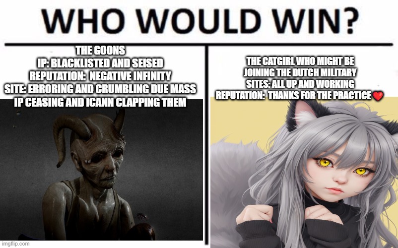 Who Would Win? Meme | THE GOONS
IP: BLACKLISTED AND SEISED
REPUTATION:  NEGATIVE INFINITY
SITE: ERRORING AND CRUMBLING DUE MASS IP CEASING AND ICANN CLAPPING THEM; THE CATGIRL WHO MIGHT BE JOINING THE DUTCH MILITARY
SITES: ALL UP AND WORKING
REPUTATION:  THANKS FOR THE PRACTICE❤️ | image tagged in memes,who would win | made w/ Imgflip meme maker