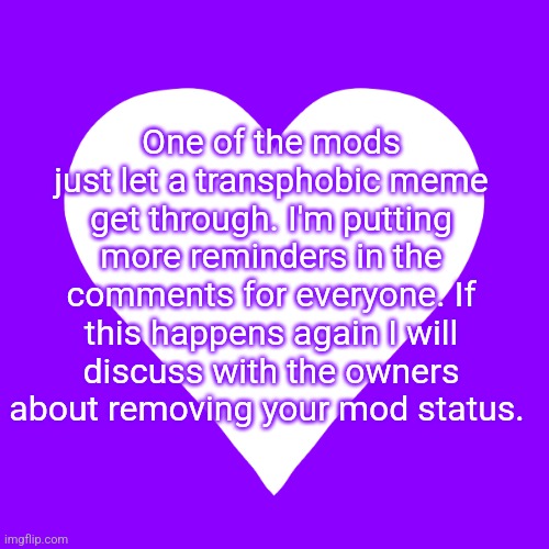 I'm kinda angry ngl :) | One of the mods just let a transphobic meme get through. I'm putting more reminders in the comments for everyone. If this happens again I will discuss with the owners about removing your mod status. | image tagged in white heart purple background | made w/ Imgflip meme maker