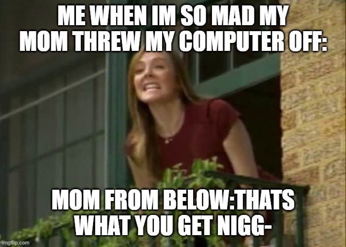 It's my money and I need it now! | ME WHEN IM SO MAD MY MOM THREW MY COMPUTER OFF:; MOM FROM BELOW:THATS WHAT YOU GET NIGG- | image tagged in it's my money and i need it now | made w/ Imgflip meme maker