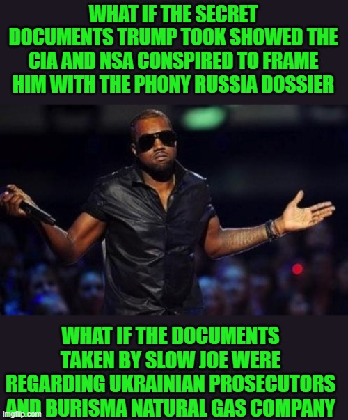 yep | WHAT IF THE SECRET DOCUMENTS TRUMP TOOK SHOWED THE CIA AND NSA CONSPIRED TO FRAME HIM WITH THE PHONY RUSSIA DOSSIER; WHAT IF THE DOCUMENTS TAKEN BY SLOW JOE WERE REGARDING UKRAINIAN PROSECUTORS AND BURISMA NATURAL GAS COMPANY | image tagged in kanye west just saying | made w/ Imgflip meme maker