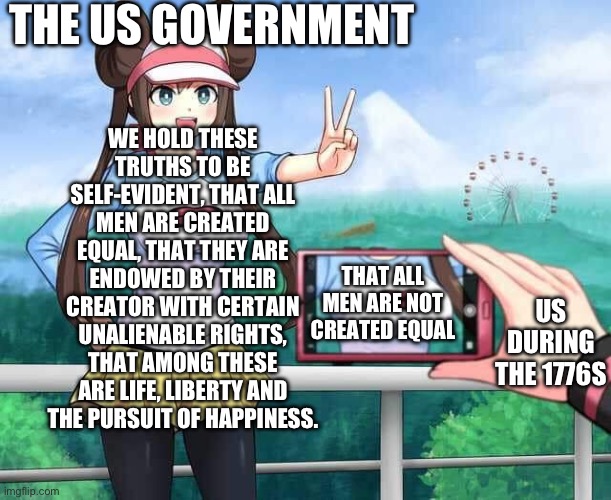 Pokemon Rosa | THE US GOVERNMENT; WE HOLD THESE TRUTHS TO BE SELF-EVIDENT, THAT ALL MEN ARE CREATED EQUAL, THAT THEY ARE ENDOWED BY THEIR CREATOR WITH CERTAIN UNALIENABLE RIGHTS, THAT AMONG THESE ARE LIFE, LIBERTY AND THE PURSUIT OF HAPPINESS. THAT ALL MEN ARE NOT CREATED EQUAL; US DURING THE 1776S | image tagged in pokemon rosa | made w/ Imgflip meme maker