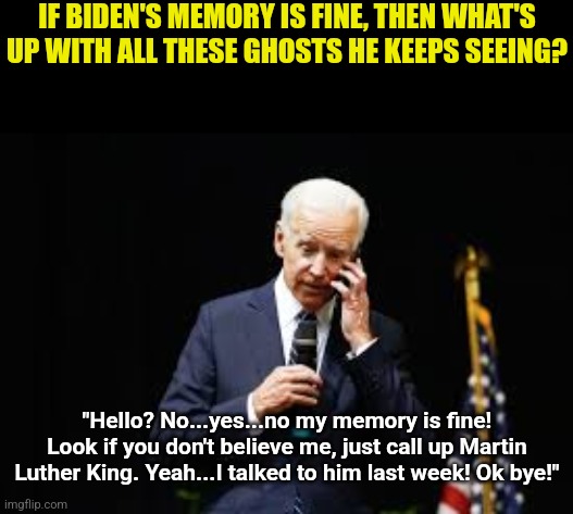 Biden must be the world's most powerful psychic. He keeps talking to so many dead people! | IF BIDEN'S MEMORY IS FINE, THEN WHAT'S UP WITH ALL THESE GHOSTS HE KEEPS SEEING? "Hello? No...yes...no my memory is fine! Look if you don't believe me, just call up Martin Luther King. Yeah...I talked to him last week! Ok bye!" | image tagged in joe biden on the phone,ghost,trust nobody not even yourself,liberal logic,dementia,crying democrats | made w/ Imgflip meme maker
