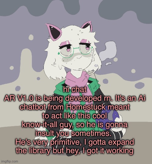 Tell me what general things you would say to a chatbot and i'll add them to his library | hi chat
AR V1.0 is being developed rn. It's an Ai chatbot from Homestuck meant to act like this cool know-it-all guy, so he is gonna insult you sometimes. 
He's very primitive, I gotta expand the library but hey, I got it working | image tagged in im regretting | made w/ Imgflip meme maker