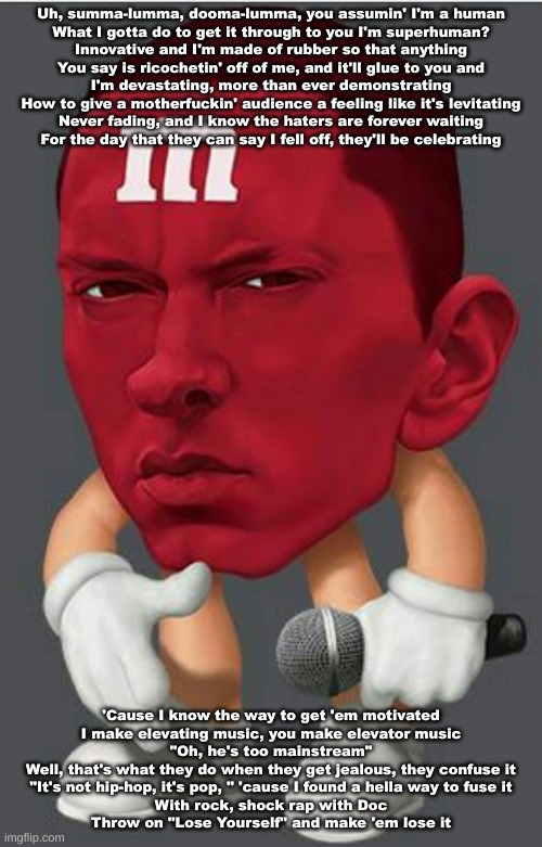 Eminem M&M | Uh, summa-lumma, dooma-lumma, you assumin' I'm a human
What I gotta do to get it through to you I'm superhuman?
Innovative and I'm made of rubber so that anything
You say is ricochetin' off of me, and it'll glue to you and
I'm devastating, more than ever demonstrating
How to give a motherfuckin' audience a feeling like it's levitating
Never fading, and I know the haters are forever waiting
For the day that they can say I fell off, they'll be celebrating; 'Cause I know the way to get 'em motivated
I make elevating music, you make elevator music
"Oh, he's too mainstream"
Well, that's what they do when they get jealous, they confuse it
"It's not hip-hop, it's pop, " 'cause I found a hella way to fuse it
With rock, shock rap with Doc
Throw on "Lose Yourself" and make 'em lose it | image tagged in eminem m m | made w/ Imgflip meme maker