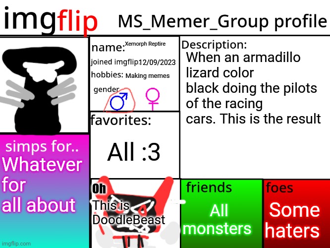 MSMG_Bookofmonsters profile | Xemorph Reptire; When an armadillo lizard color black doing the pilots of the racing cars. This is the result; 12/09/2023; Making memes; All :3; Whatever for all about; Oh; Some haters; All monsters; This is DoodleBeast | image tagged in msmg profile,xemorph reptire | made w/ Imgflip meme maker