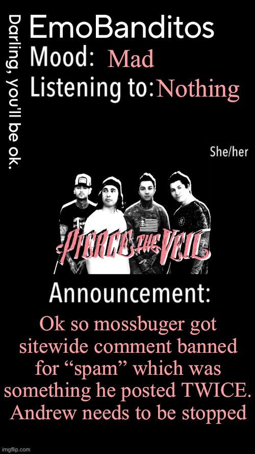 EmoBanditos announcement temp 1 | Mad; Nothing; Ok so mossbuger got sitewide comment banned for “spam” which was something he posted TWICE. Andrew needs to be stopped | image tagged in emobanditos announcement temp 1 | made w/ Imgflip meme maker