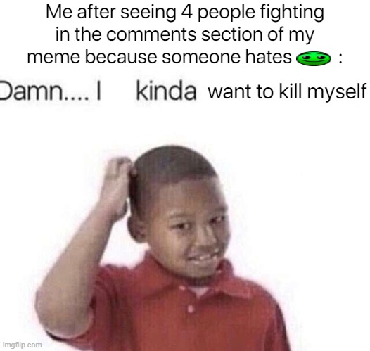 What have I done?! | Me after seeing 4 people fighting in the comments section of my meme because someone hates           :; want to kill myself | image tagged in damn i kinda don t meme,kys,what have i done | made w/ Imgflip meme maker