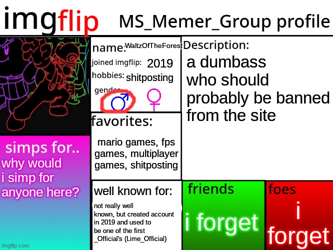 my msmg profile | WaltzOfTheForest; a dumbass who should probably be banned from the site; 2019; shitposting; mario games, fps games, multiplayer games, shitposting; why would i simp for anyone here? well known for:; i forget; i forget; not really well known, but created account in 2019 and used to be one of the first _Official's (Lime_Official) | image tagged in msmg profile | made w/ Imgflip meme maker