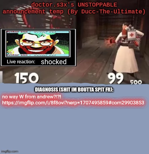 doctor.s3x's UNSTOPPABLE announcement temp (By Ducc-The-Ultimate | shocked; no way W from andrew?!?!
https://imgflip.com/i/8f8ovi?nerp=1707495859#com29903853 | image tagged in doctor s3x's unstoppable announcement temp by ducc-the-ultimate | made w/ Imgflip meme maker