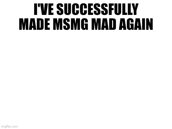 I'VE SUCCESSFULLY MADE MSMG MAD AGAIN | made w/ Imgflip meme maker