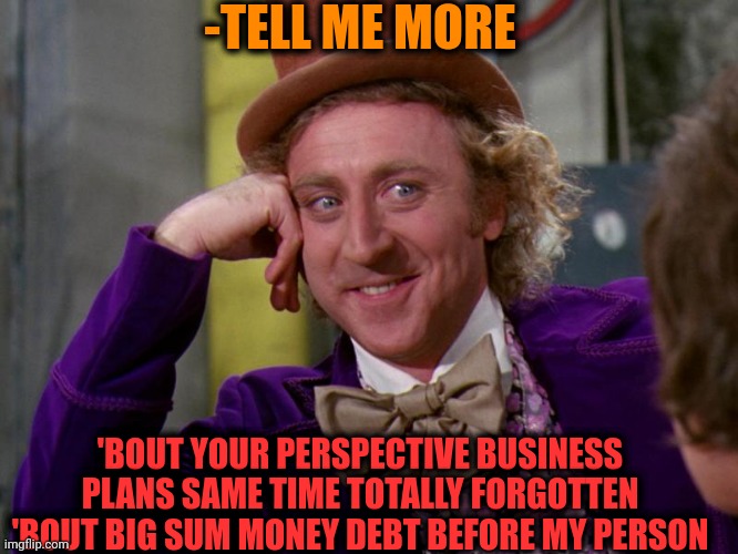 -Or you're playing a fool? | -TELL ME MORE; 'BOUT YOUR PERSPECTIVE BUSINESS PLANS SAME TIME TOTALLY FORGOTTEN 'BOUT BIG SUM MONEY DEBT BEFORE MY PERSON | image tagged in charlie-chocolate-factory,national debt,perspective,monkey business,tell me more,i think i forgot something | made w/ Imgflip meme maker