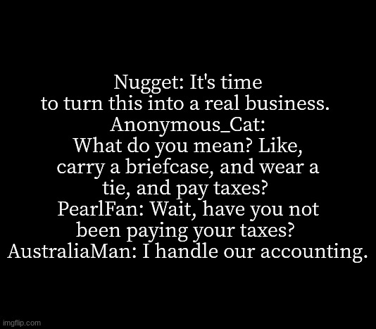 quote me | Nugget: It's time to turn this into a real business. 
Anonymous_Cat: What do you mean? Like, carry a briefcase, and wear a tie, and pay taxes? 
PearlFan: Wait, have you not been paying your taxes? 
AustraliaMan: I handle our accounting. | image tagged in quote me | made w/ Imgflip meme maker