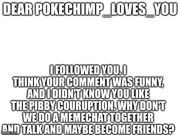 deer beer seer peer meer eeer meer weer leer heer veer ceer keer yeer zeer qeer neer | DEAR POKECHIMP_LOVES_YOU; I FOLLOWED YOU. I THINK YOUR COMMENT WAS FUNNY, AND I DIDN'T KNOW YOU LIKE THE PIBBY COURUPTION. WHY DON'T WE DO A MEMECHAT TOGETHER AND TALK AND MAYBE BECOME FRIENDS? | image tagged in fwiends | made w/ Imgflip meme maker