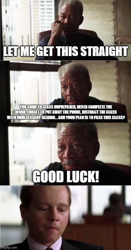 Morgan Freeman Good Luck | LET ME GET THIS STRAIGHT; YOU COME TO CLASS UNPREPARED, NEVER COMPLETE THE WORK, FORGET TO PUT AWAY THE PHONE, DISTRACT THE CLASS WITH UNNECESSARY TALKING... AND YOUR PLAN IS TO PASS THIS CLASS? GOOD LUCK! | image tagged in memes,morgan freeman good luck,classwork,students | made w/ Imgflip meme maker