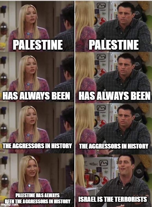 When pro-Palestinians cant accept the fact that Palestine has always been the aggressors in history | PALESTINE; PALESTINE; HAS ALWAYS BEEN; HAS ALWAYS BEEN; THE AGGRESSORS IN HISTORY; THE AGGRESSORS IN HISTORY; PALESTINE HAS ALWAYS BEEN THE AGGRESSORS IN HISTORY; ISRAEL IS THE TERRORISTS | image tagged in phoebe joey,israel,palestine,terrorist,history,war | made w/ Imgflip meme maker