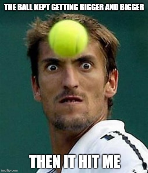 meme by Brad the tennis ball kept getting bigger | THE BALL KEPT GETTING BIGGER AND BIGGER; THEN IT HIT ME | image tagged in sports,tennis,funny meme,humor,funny | made w/ Imgflip meme maker