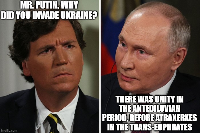 Antediluvian Putin | MR. PUTIN, WHY DID YOU INVADE UKRAINE? THERE WAS UNITY IN THE ANTEDILUVIAN PERIOD, BEFORE ATRAXERXES IN THE TRANS-EUPHRATES | image tagged in vladimir putin,tucker carlson,interview,history | made w/ Imgflip meme maker